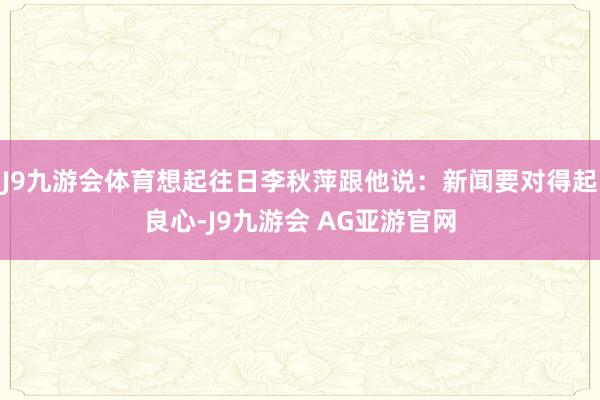 J9九游会体育想起往日李秋萍跟他说:新闻要对得起良心-J9九游会 AG亚游官网