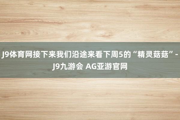 J9体育网接下来我们沿途来看下周5的“精灵菇菇”-J9九游会 AG亚游官网