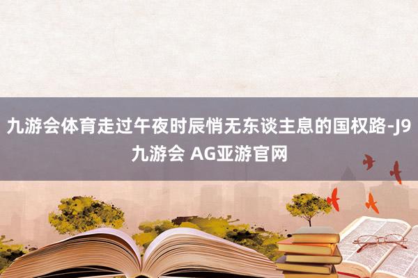 九游会体育走过午夜时辰悄无东谈主息的国权路-J9九游会 AG亚游官网