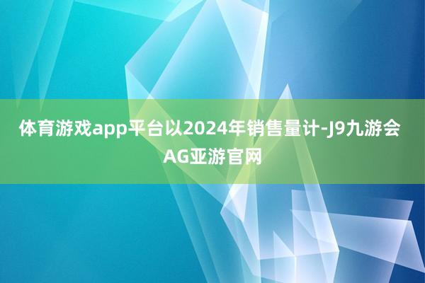 体育游戏app平台以2024年销售量计-J9九游会 AG亚游官网