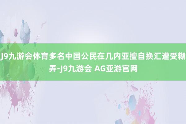 J9九游会体育多名中国公民在几内亚擅自换汇遭受糊弄-J9九游会 AG亚游官网