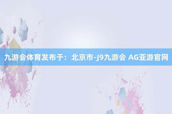 九游会体育发布于：北京市-J9九游会 AG亚游官网