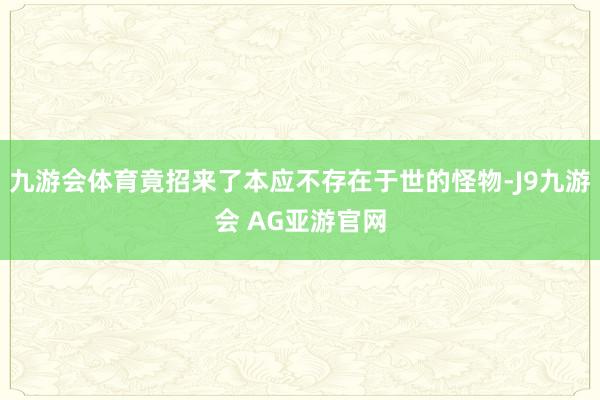 九游会体育竟招来了本应不存在于世的怪物-J9九游会 AG亚游官网