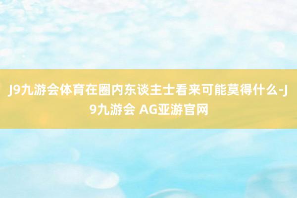 J9九游会体育在圈内东谈主士看来可能莫得什么-J9九游会 AG亚游官网
