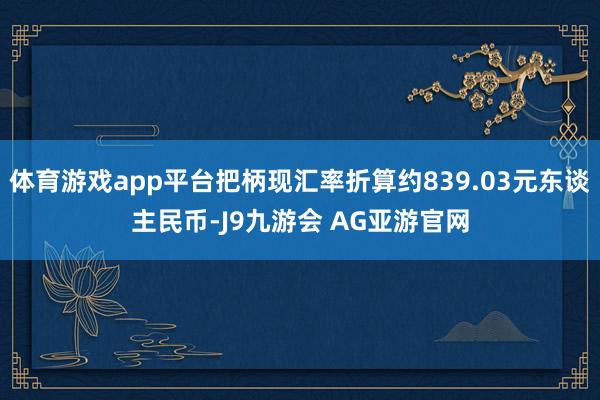 体育游戏app平台把柄现汇率折算约839.03元东谈主民币-J9九游会 AG亚游官网