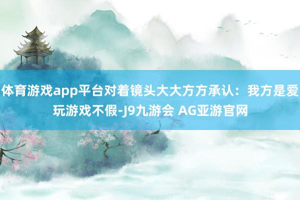 体育游戏app平台对着镜头大大方方承认:我方是爱玩游戏不假-J9九游会 AG亚游官网