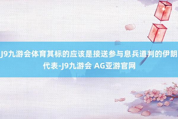 J9九游会体育其标的应该是接送参与息兵道判的伊朗代表-J9九游会 AG亚游官网