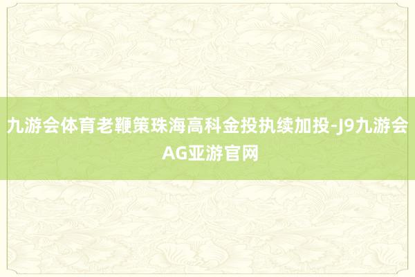 九游会体育老鞭策珠海高科金投执续加投-J9九游会 AG亚游官网