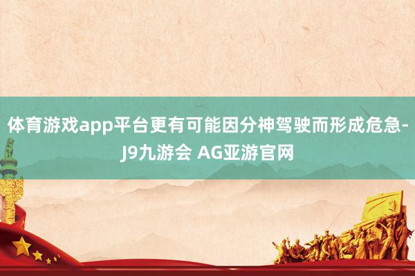 体育游戏app平台更有可能因分神驾驶而形成危急-J9九游会 AG亚游官网