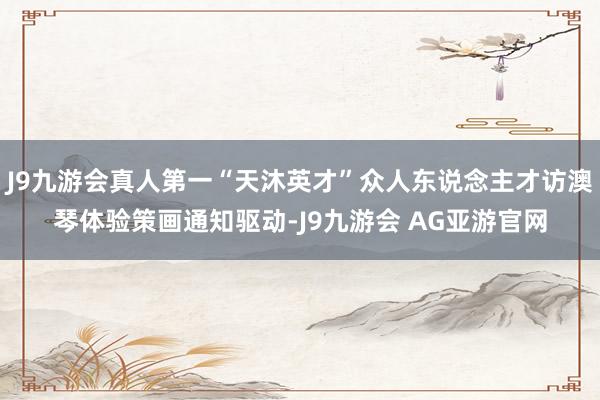 J9九游会真人第一“天沐英才”众人东说念主才访澳琴体验策画通知驱动-J9九游会 AG亚游官网