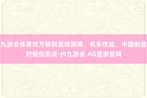 九游会体育对方聊到寰球阛阓、机车性能、中国制造时侃侃而谈-J9九游会 AG亚游官网