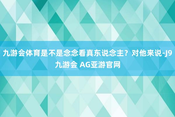 九游会体育是不是念念看真东说念主？对他来说-J9九游会 AG亚游官网