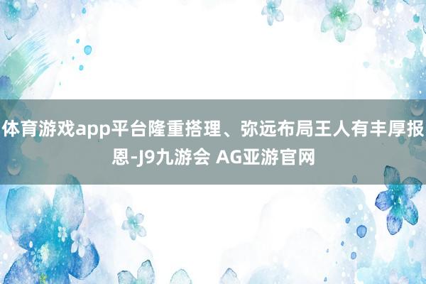体育游戏app平台隆重搭理、弥远布局王人有丰厚报恩-J9九游会 AG亚游官网
