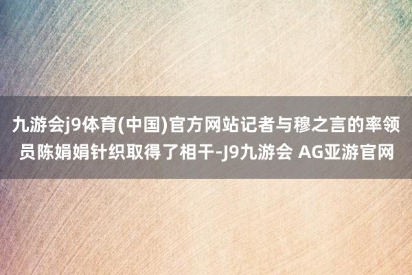 九游会j9体育(中国)官方网站记者与穆之言的率领员陈娟娟针织取得了相干-J9九游会 AG亚游官网