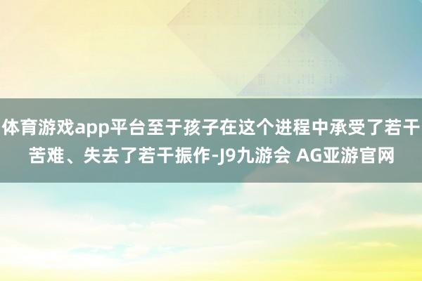 体育游戏app平台至于孩子在这个进程中承受了若干苦难、失去了若干振作-J9九游会 AG亚游官网