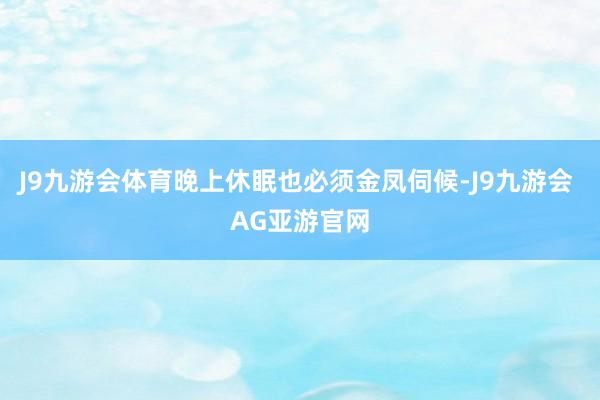 J9九游会体育晚上休眠也必须金凤伺候-J9九游会 AG亚游官网