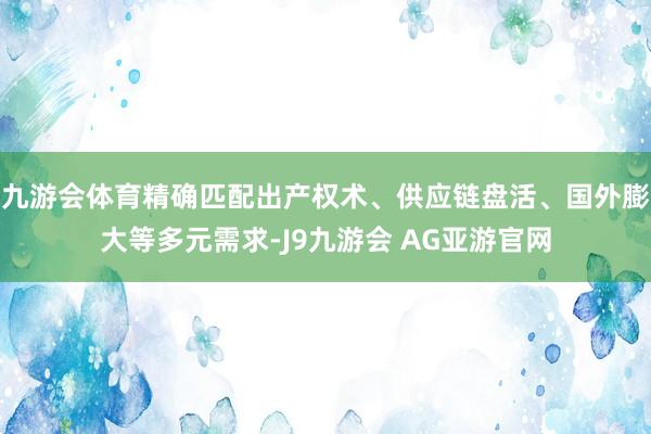 九游会体育精确匹配出产权术、供应链盘活、国外膨大等多元需求-J9九游会 AG亚游官网