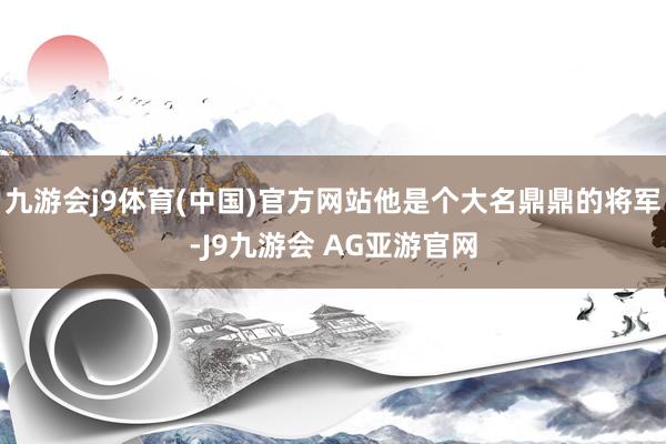 九游会j9体育(中国)官方网站他是个大名鼎鼎的将军-J9九游会 AG亚游官网