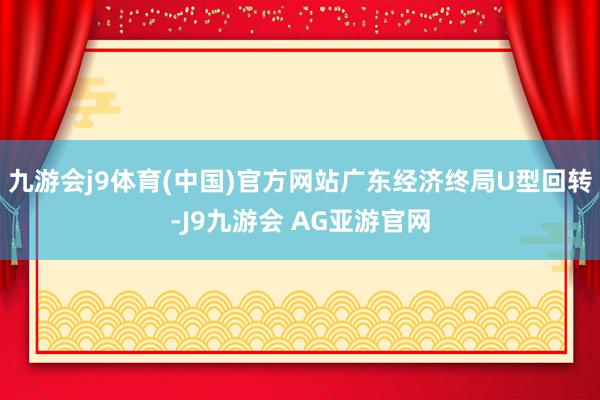 九游会j9体育(中国)官方网站广东经济终局U型回转-J9九游会 AG亚游官网