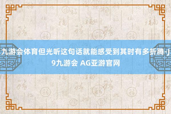 九游会体育但光听这句话就能感受到其时有多折腾-J9九游会 AG亚游官网