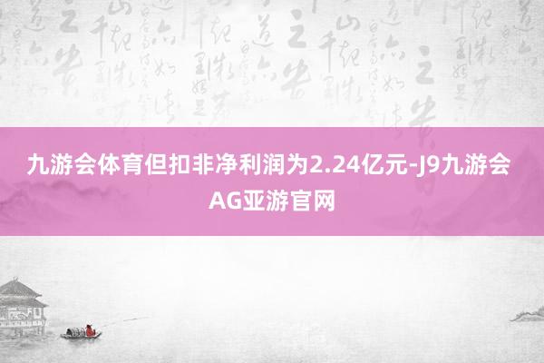 九游会体育但扣非净利润为2.24亿元-J9九游会 AG亚游官网