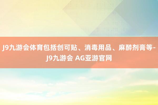 J9九游会体育包括创可贴、消毒用品、麻醉剂膏等-J9九游会 AG亚游官网