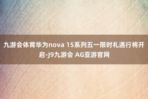九游会体育华为nova 15系列五一限时礼遇行将开启-J9九游会 AG亚游官网