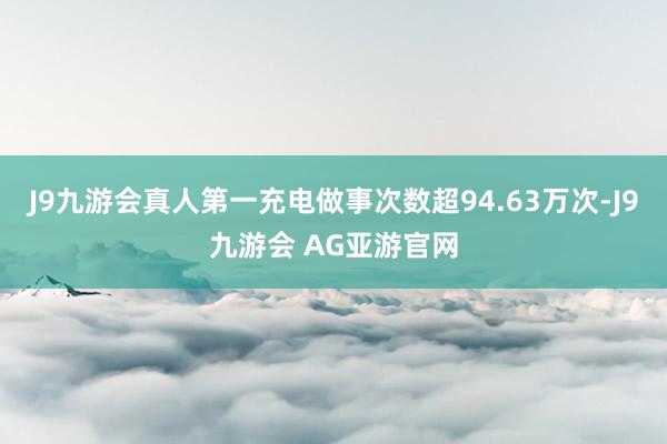 J9九游会真人第一充电做事次数超94.63万次-J9九游会 AG亚游官网