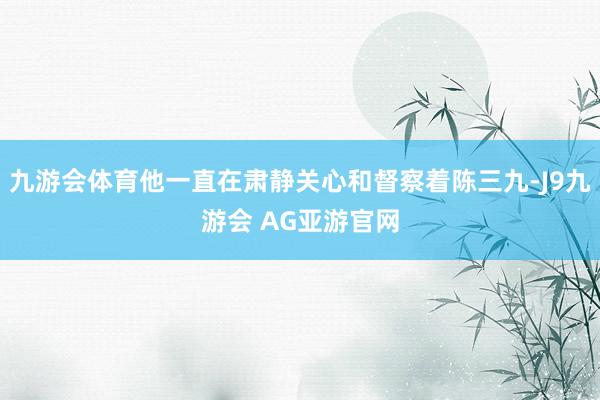 九游会体育他一直在肃静关心和督察着陈三九-J9九游会 AG亚游官网