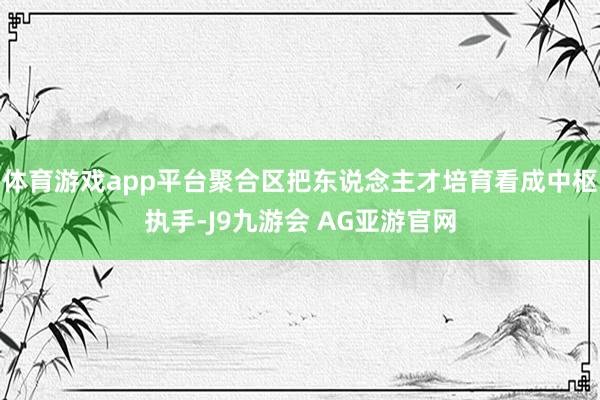 体育游戏app平台聚合区把东说念主才培育看成中枢执手-J9九游会 AG亚游官网