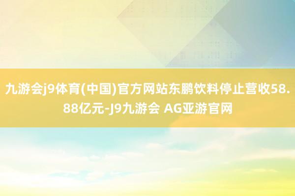 九游会j9体育(中国)官方网站东鹏饮料停止营收58.88亿元-J9九游会 AG亚游官网