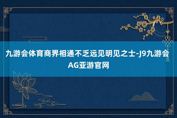 九游会体育商界相通不乏远见明见之士-J9九游会 AG亚游官网