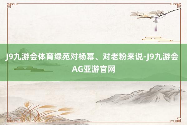 J9九游会体育绿苑对杨幂、对老粉来说-J9九游会 AG亚游官网