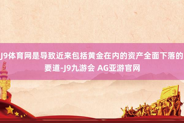 J9体育网是导致近来包括黄金在内的资产全面下落的要道-J9九游会 AG亚游官网