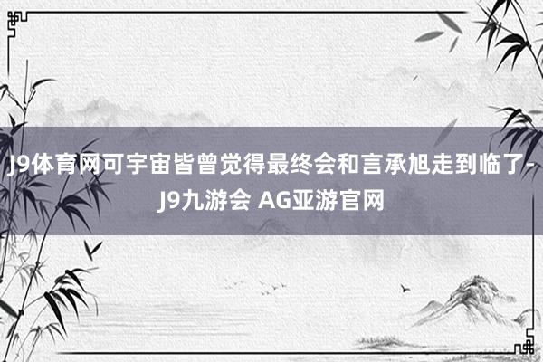 J9体育网可宇宙皆曾觉得最终会和言承旭走到临了-J9九游会 AG亚游官网