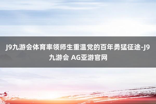 J9九游会体育率领师生重温党的百年勇猛征途-J9九游会 AG亚游官网