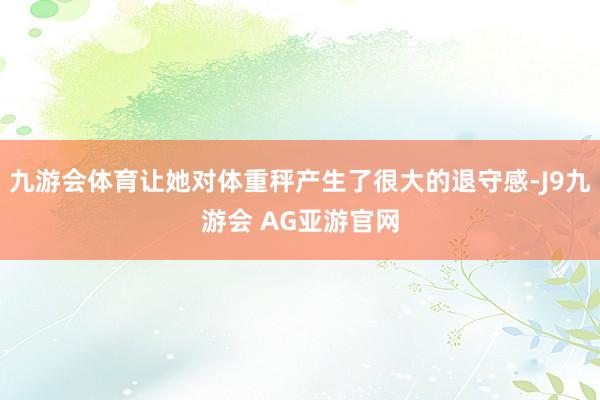 九游会体育让她对体重秤产生了很大的退守感-J9九游会 AG亚游官网