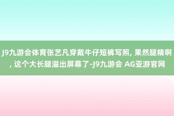 J9九游会体育张艺凡穿戴牛仔短裤写照, 果然腿精啊, 这个大长腿溢出屏幕了-J9九游会 AG亚游官网