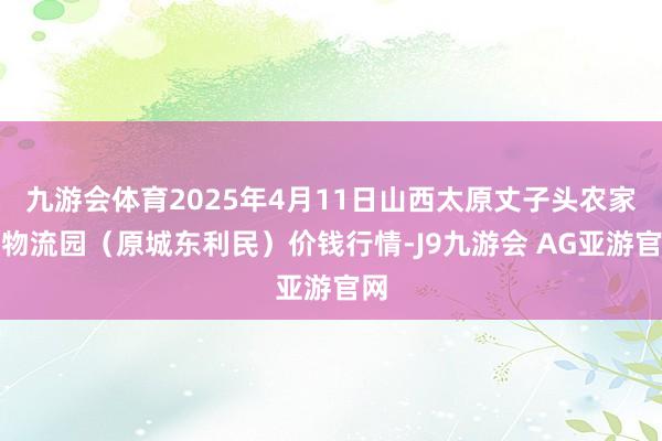 九游会体育2025年4月11日山西太原丈子头农家具物流园（原城东利民）价钱行情-J9九游会 AG亚游官网
