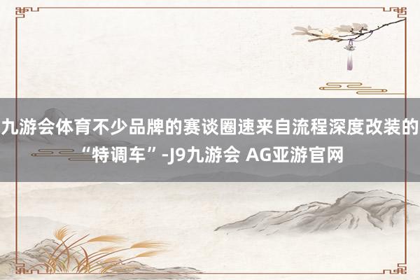 九游会体育不少品牌的赛谈圈速来自流程深度改装的“特调车”-J9九游会 AG亚游官网
