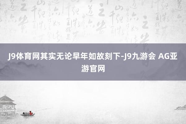 J9体育网其实无论早年如故刻下-J9九游会 AG亚游官网