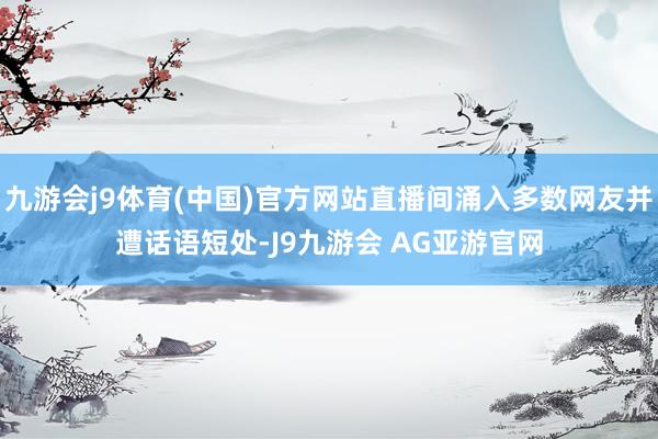 九游会j9体育(中国)官方网站直播间涌入多数网友并遭话语短处-J9九游会 AG亚游官网