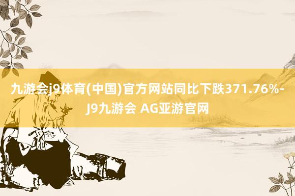 九游会j9体育(中国)官方网站同比下跌371.76%-J9九游会 AG亚游官网
