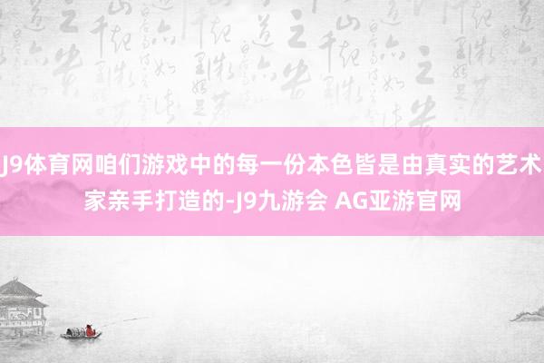 J9体育网咱们游戏中的每一份本色皆是由真实的艺术家亲手打造的-J9九游会 AG亚游官网