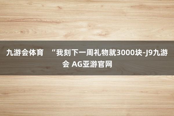 九游会体育   “我刻下一周礼物就3000块-J9九游会 AG亚游官网