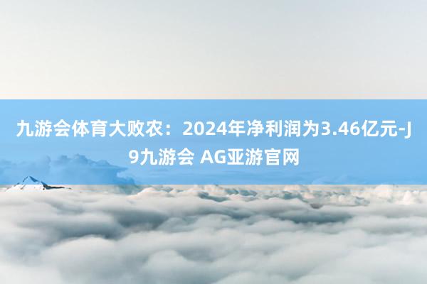 九游会体育大败农：2024年净利润为3.46亿元-J9九游会 AG亚游官网