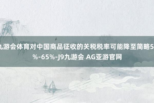 九游会体育对中国商品征收的关税税率可能降至简略50%-65%-J9九游会 AG亚游官网