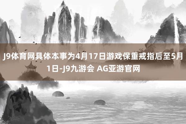 J9体育网具体本事为4月17日游戏保重戒指后至5月1日-J9九游会 AG亚游官网