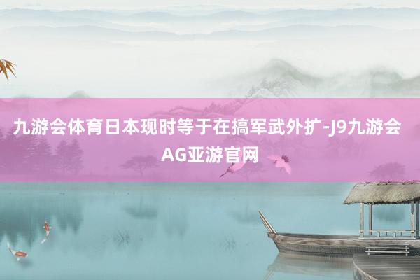 九游会体育日本现时等于在搞军武外扩-J9九游会 AG亚游官网