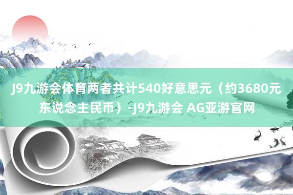 J9九游会体育两者共计540好意思元（约3680元东说念主民币）-J9九游会 AG亚游官网